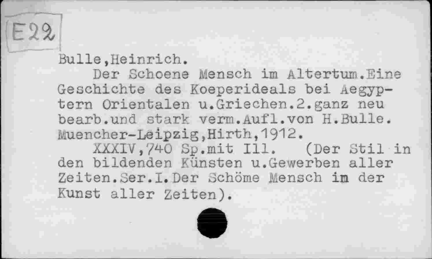 ﻿Bulle »Heinrich.
Der Schoene Mensch im Altertum.Eine Geschichte des Koeperideals bei Aegyp-tern Orientalen u.Griechen.2.ganz neu bearb.und stark verm.Auf1.von H.Bulle. Muencher-Leipzig,Hirth,1912.
XXXIV,740 Sp.mit Ill. (Der Stil in den bildenden Künsten u.Gewerben aller Zeiten.Ser.I. Der Schöme Mensch in der Kunst aller Zeiten).